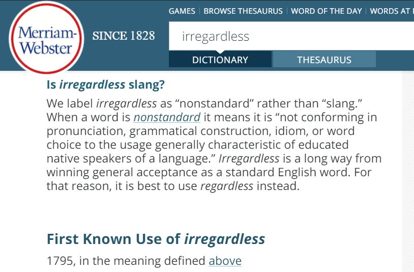 We label irregardless as “nonstandard” rather than “slang.” When a word is nonstandard it means it is “not conforming in pronunciation, grammatical construction, idiom, or word choice to the usage generally characteristic of educated native speakers of a language.”