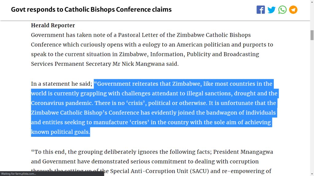 “Government reiterates that Zimbabwe, like most countries in the world is currently grappling with challenges attendant to illegal sanctions, drought and the Coronavirus pandemic. There is no ‘crisis’, political or otherwise. It is unfortunate that the Zimbabwe Catholic Bishop’s Conference has evidently joined the bandwagon of individuals and entities seeking to manufacture ‘crises’ in the country with the sole aim of achieving known political goals.