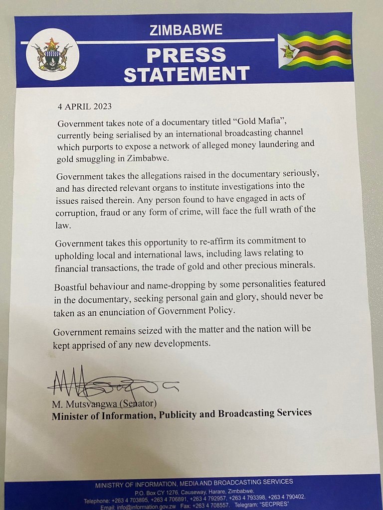 Government takes note of a documentary titled "Gold Mafia",
currently being serialised by an international broadcasting channel
which purports to expose a network of alleged money laundering and
gold smuggling in Zimbabwe,
Government takes the allegations raised in the documentary seriously,
and has directed relevant organs to institute investigations into the
issues raised therein. Any person found to have engaged in acts of
corruption, fraud or any form of crime, will face the full wrath of the
law.
Government takes this opportunity to re-affirm its commitment to
upholding local and international laws, including laws relating to
financial transactions, the trade of gold and other precious minerals.
Boastful behaviour and name-dropping by some personalities featured
in the documentary, seeking personal gain and glory, should never be
taken as an enunciation of Government Policy.
Government remains seized with the matter and the nation will be
kept apprised of any new developments.
